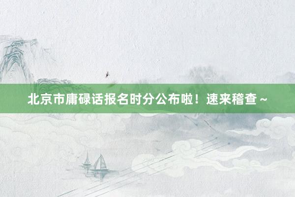 北京市庸碌话报名时分公布啦！速来稽查～