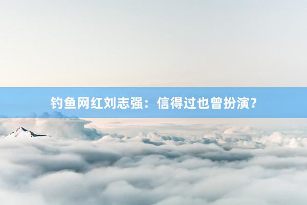 钓鱼网红刘志强：信得过也曾扮演？